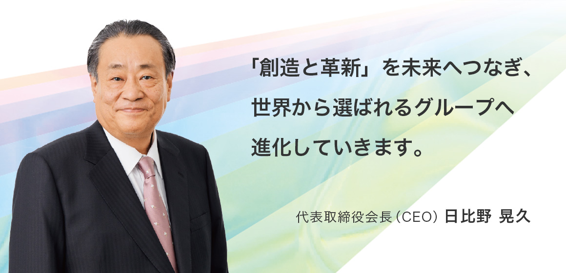 「創造と革新」を未来へつなぎ、世界から選ばれるグループへ進化していきます。代表取締役会長（CEO）日比野 晃久