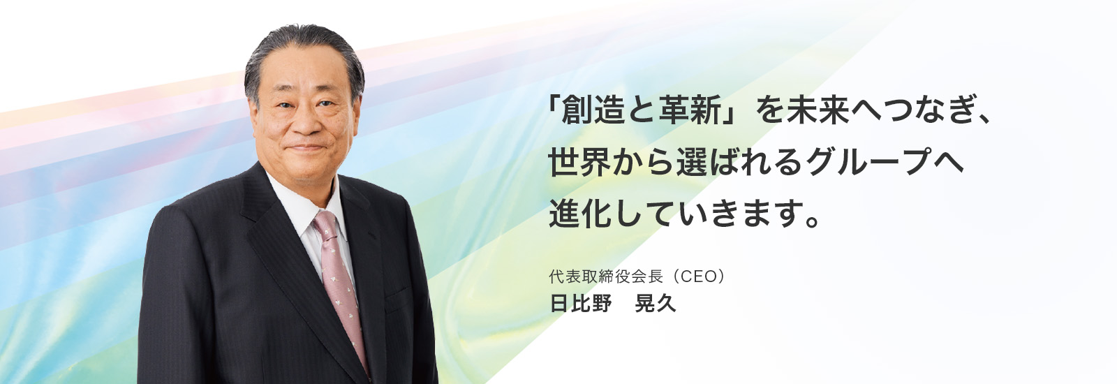 「創造と革新」を未来へつなぎ、世界から選ばれるグループへ進化していきます。代表取締役会長（CEO）日比野 晃久